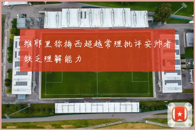 维耶里称梅西超越常理批评安帅者缺乏理解能力