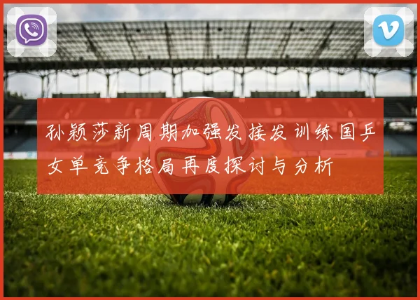 孙颖莎新周期加强发接发训练国乒女单竞争格局再度探讨与分析