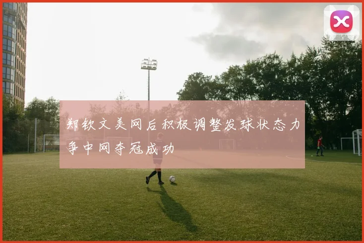 郑钦文美网后积极调整发球状态力争中网夺冠成功