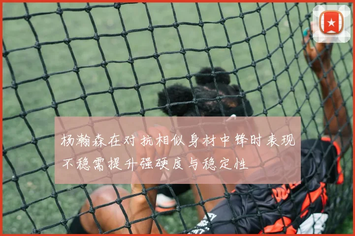 杨瀚森在对抗相似身材中锋时表现不稳需提升强硬度与稳定性