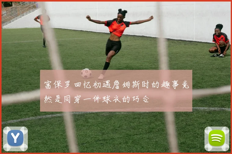 富保罗回忆初遇詹姆斯时的趣事竟然是同穿一件球衣的巧合