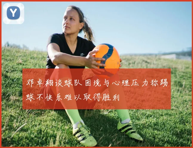 邓卓翔谈球队困境与心理压力称踢球不快乐难以取得胜利