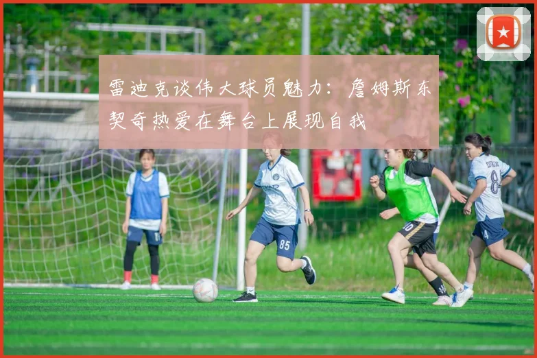 雷迪克谈伟大球员魅力：詹姆斯东契奇热爱在舞台上展现自我