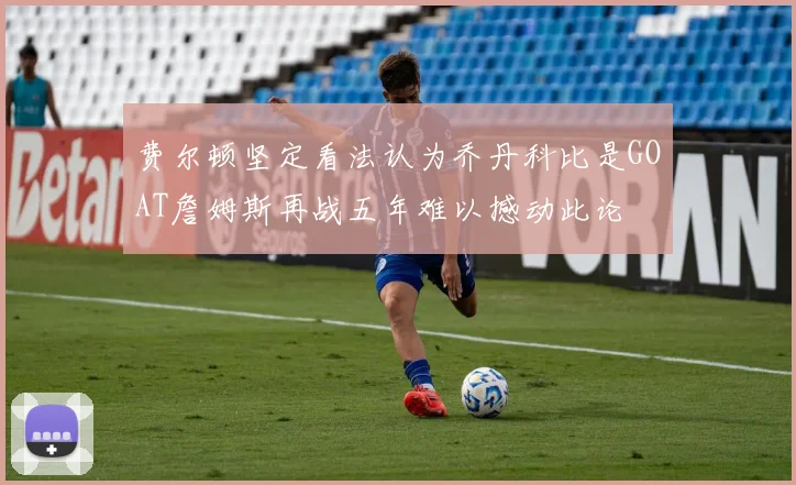费尔顿坚定看法认为乔丹科比是GOAT詹姆斯再战五年难以撼动此论