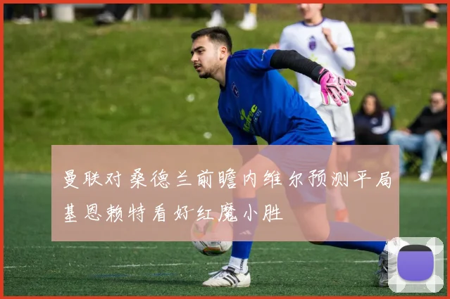 曼联对桑德兰前瞻内维尔预测平局基恩赖特看好红魔小胜
