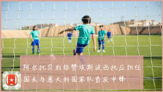 阿尔托贝利称赞埃斯波西托应担任国米与意大利国家队首发中锋