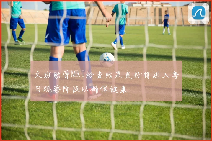 文班肋骨MRI检查结果良好将进入每日观察阶段以确保健康