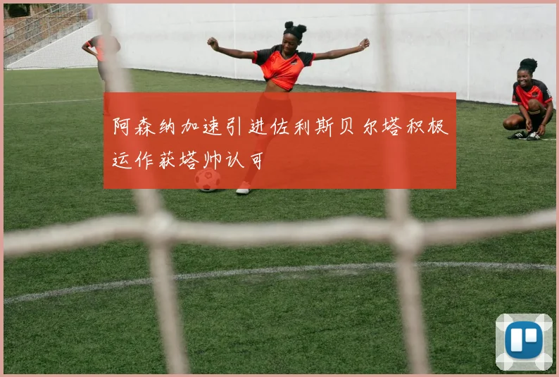 阿森纳加速引进佐利斯贝尔塔积极运作获塔帅认可