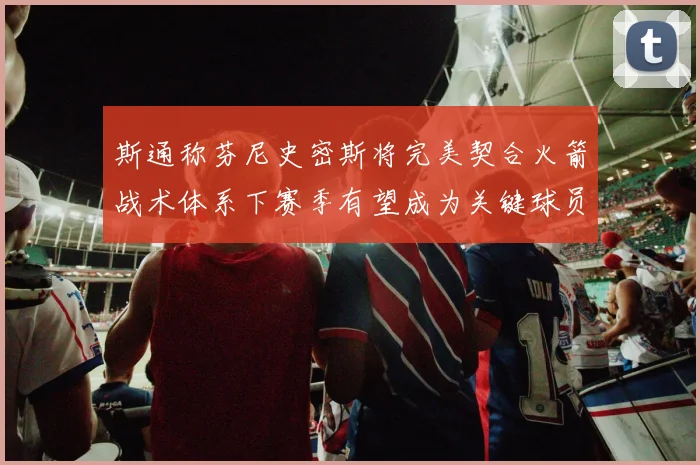 斯通称芬尼史密斯将完美契合火箭战术体系下赛季有望成为关键球员