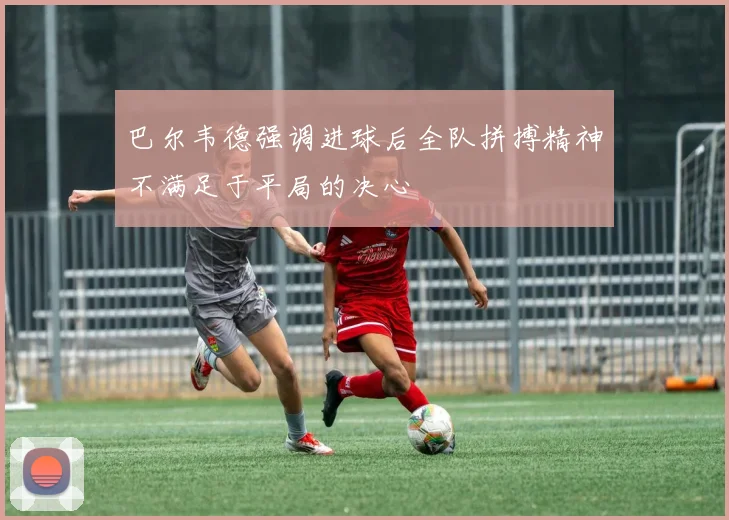 巴尔韦德强调进球后全队拼搏精神不满足于平局的决心