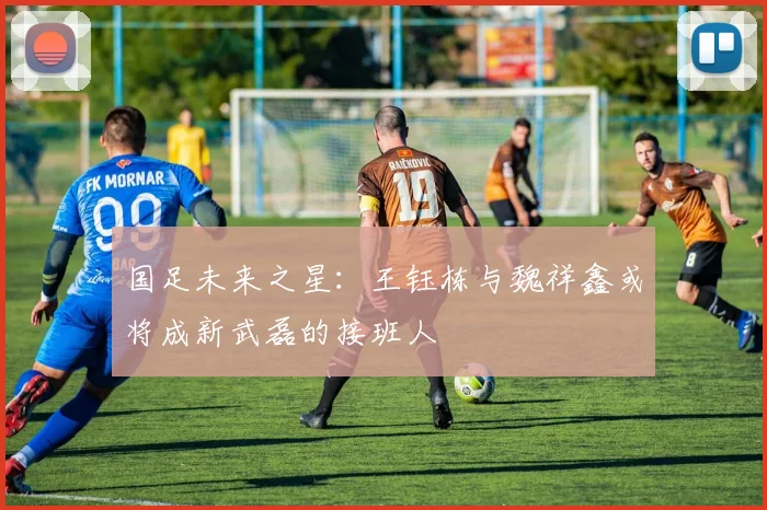 国足未来之星：王钰栋与魏祥鑫或将成新武磊的接班人