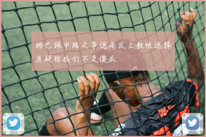 姆巴佩中路之争德尚反击教练选择质疑称我们不是傻瓜