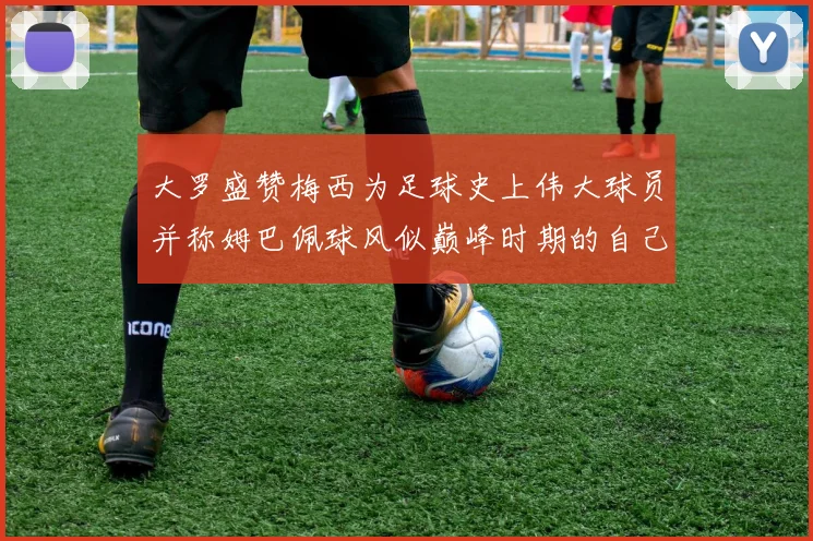 大罗盛赞梅西为足球史上伟大球员并称姆巴佩球风似巅峰时期的自己