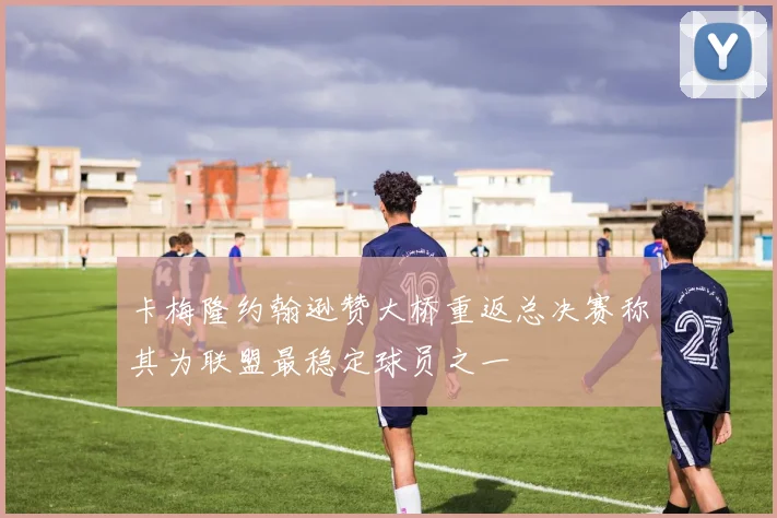 卡梅隆约翰逊赞大桥重返总决赛称其为联盟最稳定球员之一