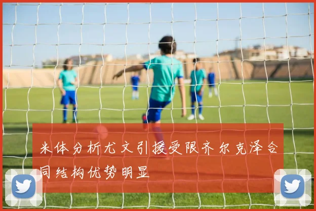 米体分析尤文引援受限齐尔克泽合同结构优势明显