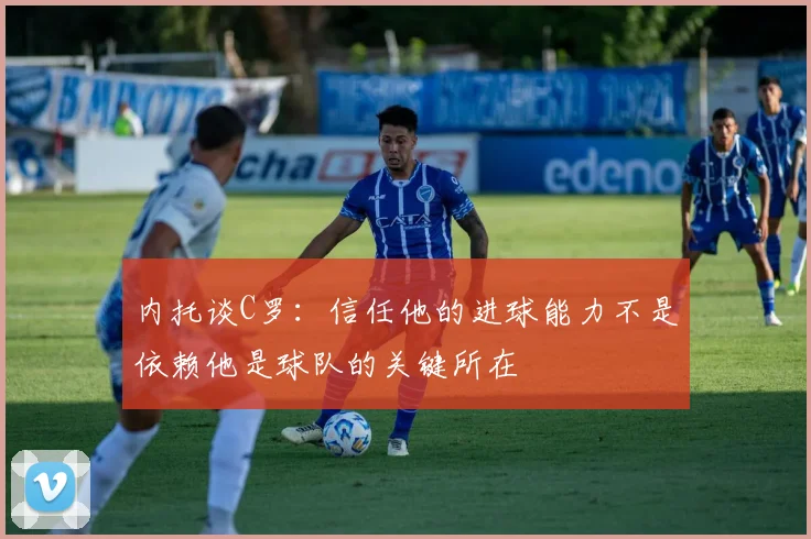 内托谈C罗：信任他的进球能力不是依赖他是球队的关键所在