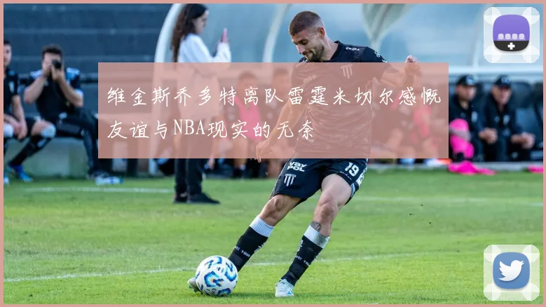 维金斯乔多特离队雷霆米切尔感慨友谊与NBA现实的无奈