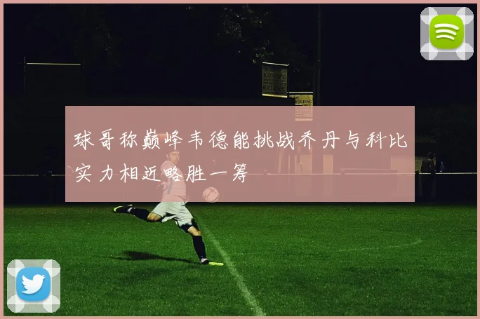 球哥称巅峰韦德能挑战乔丹与科比实力相近略胜一筹