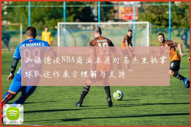 加福德谈NBA商业本质对乌杰里执掌球队运作表示理解与支持