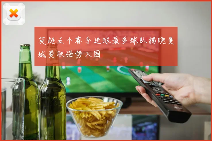 英超五个赛季进球最多球队揭晓曼城曼联强势入围