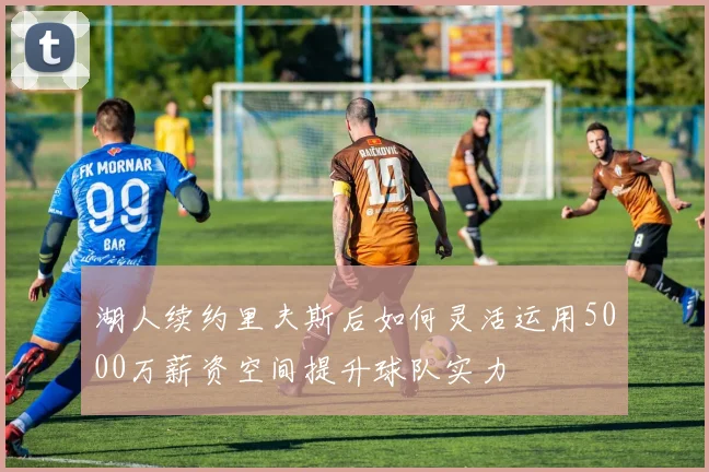 湖人续约里夫斯后如何灵活运用5000万薪资空间提升球队实力