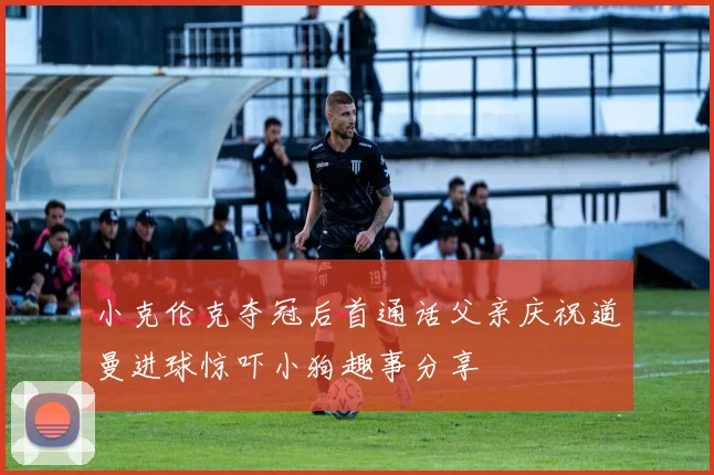 小克伦克夺冠后首通话父亲庆祝道曼进球惊吓小狗趣事分享