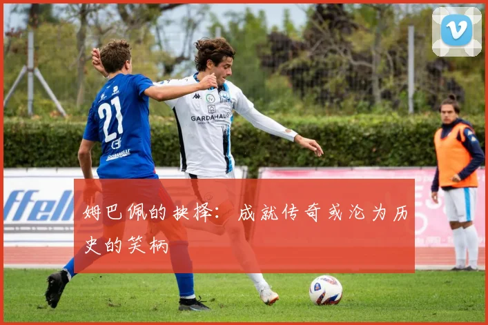 姆巴佩的抉择：成就传奇或沦为历史的笑柄
