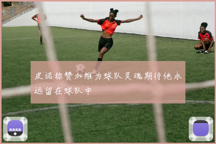 皮诺称赞加维为球队灵魂期待他永远留在球队中