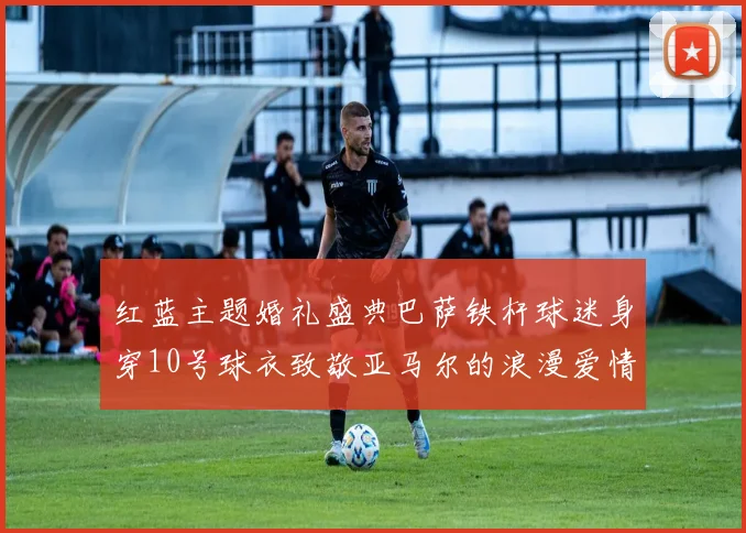红蓝主题婚礼盛典巴萨铁杆球迷身穿10号球衣致敬亚马尔的浪漫爱情故事