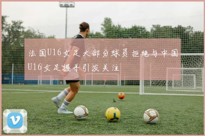 法国U16女足大部分球员拒绝与中国U16女足握手引发关注