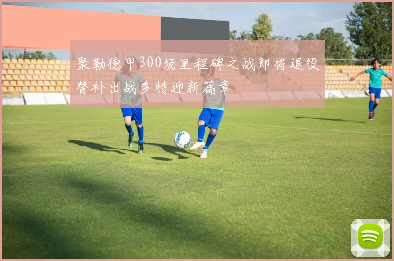 聚勒德甲300场里程碑之战即将退役替补出战多特迎新篇章