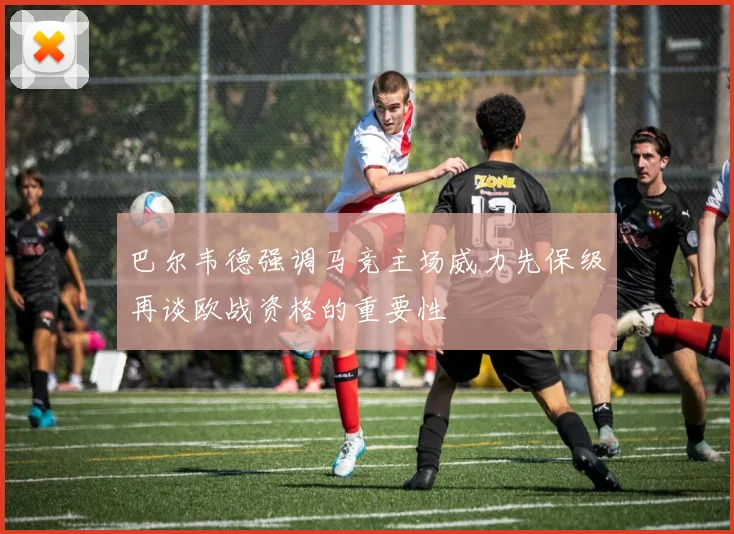 巴尔韦德强调马竞主场威力先保级再谈欧战资格的重要性